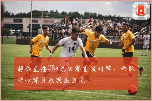 静雨直播CBA总决赛首场对阵，两队核心球员表现成焦点