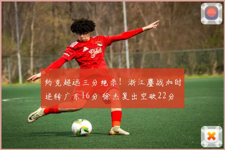 约克超远三分绝杀！浙江鏖战加时逆转广东16分 徐杰复出空砍22分