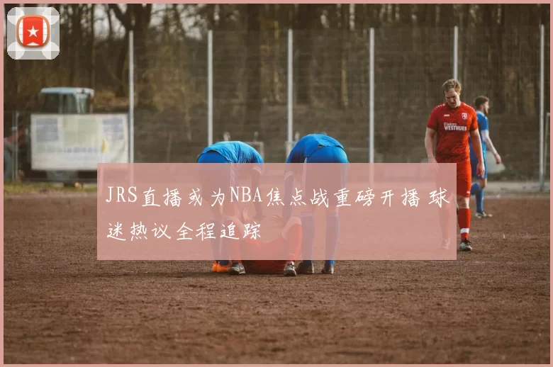 JRS直播或为NBA焦点战重磅开播 球迷热议全程追踪