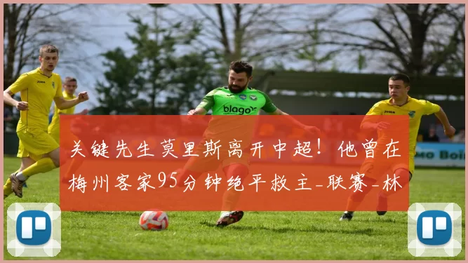 关键先生莫里斯离开中超！他曾在梅州客家95分钟绝平救主_联赛_林斯基_萨格勒布迪纳摩