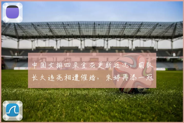 中国女排四朵金花更新近况，前队长久违亮相遭催婚，朱婷再添一冠