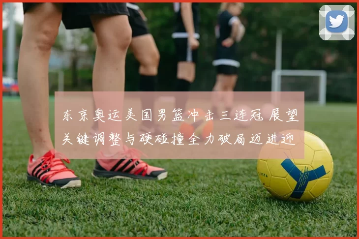 东京奥运美国男篮冲击三连冠 展望关键调整与硬碰撞全力破局迈进迎