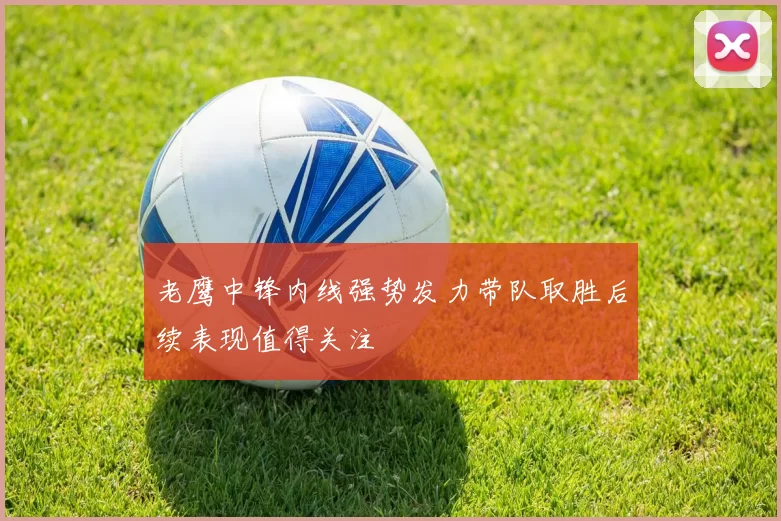 老鹰中锋内线强势发力带队取胜后续表现值得关注