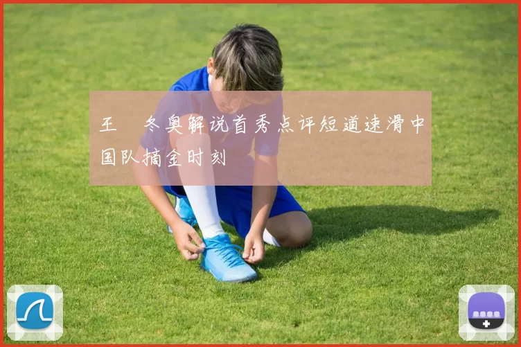 王濛冬奥解说首秀点评短道速滑中国队摘金时刻