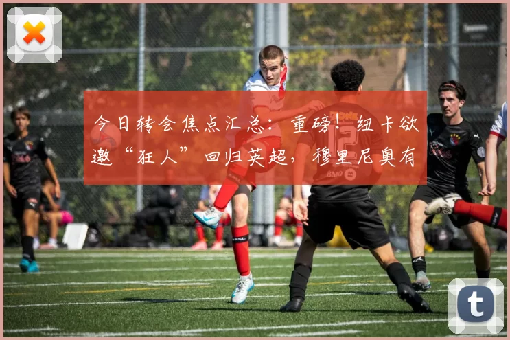 今日转会焦点汇总：重磅！纽卡欲邀“狂人”回归英超，穆里尼奥有望再掌教鞭？