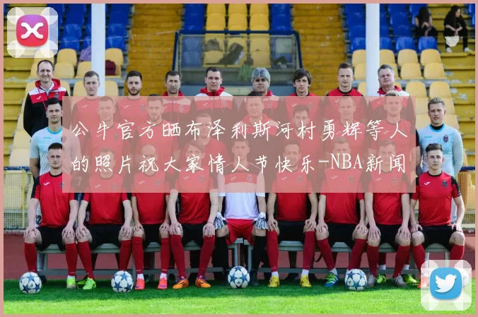 公牛官方晒布泽利斯河村勇辉等人的照片祝大家情人节快乐-NBA新闻