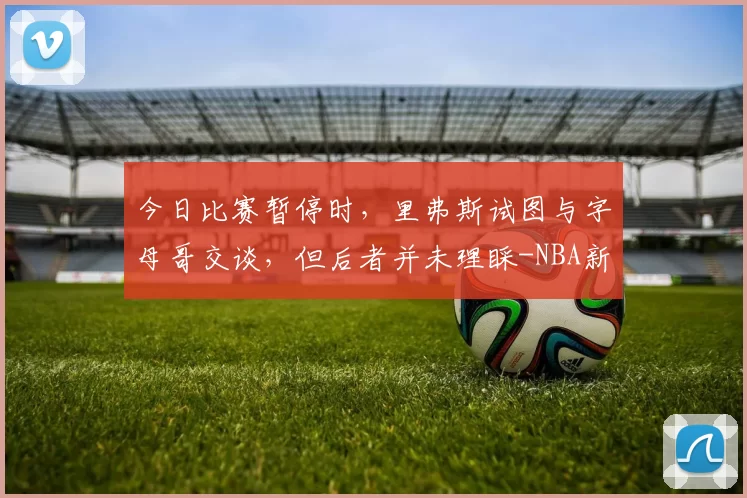 今日比赛暂停时,里弗斯试图与字母哥交谈,但后者并未理睬-NBA新闻