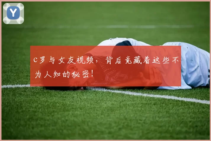 c罗与女友视频，背后竟藏着这些不为人知的秘密！