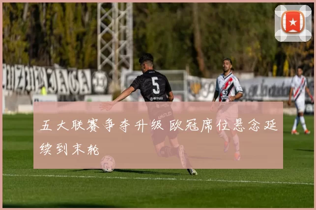五大联赛争夺升级 欧冠席位悬念延续到末轮