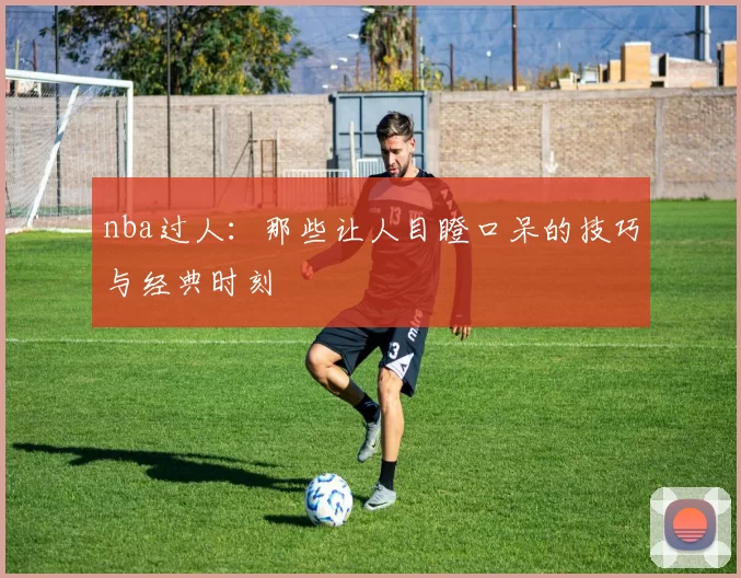 nba过人：那些让人目瞪口呆的技巧与经典时刻