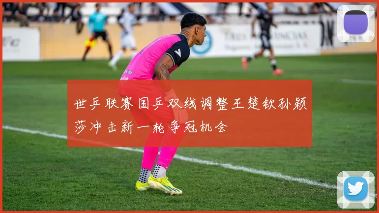 世乒联赛国乒双线调整王楚钦孙颖莎冲击新一轮争冠机会