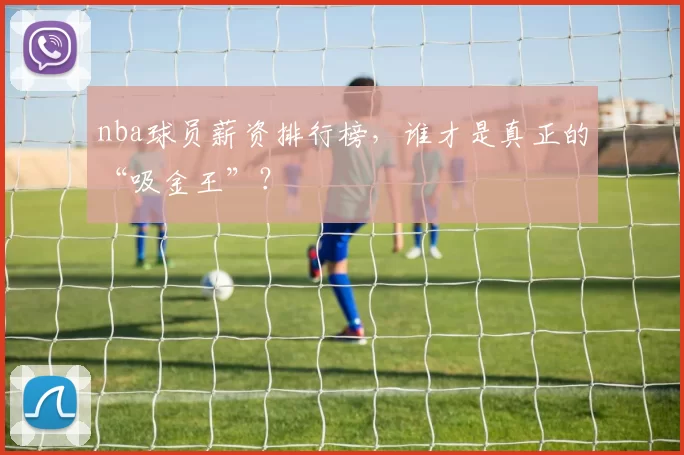 nba球员薪资排行榜，谁才是真正的“吸金王”？