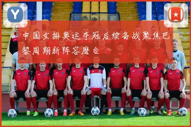 中国女排奥运夺冠后续备战聚焦巴黎周期新阵容磨合