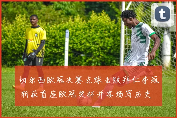 切尔西欧冠决赛点球击败拜仁夺冠 斩获首座欧冠奖杯并客场写历史