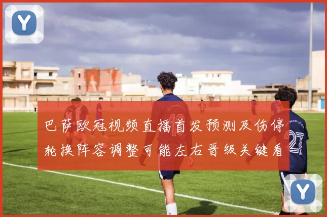 巴萨欧冠视频直播首发预测及伤停轮换阵容调整可能左右晋级关键看点