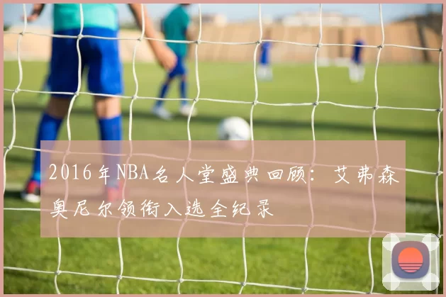 2016年NBA名人堂盛典回顾：艾弗森奥尼尔领衔入选全纪录