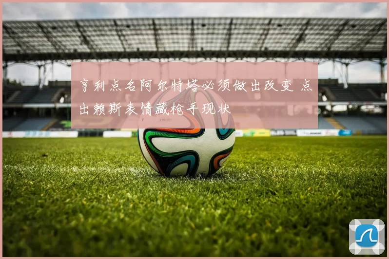 亨利点名阿尔特塔必须做出改变 点出赖斯表情藏枪手现状