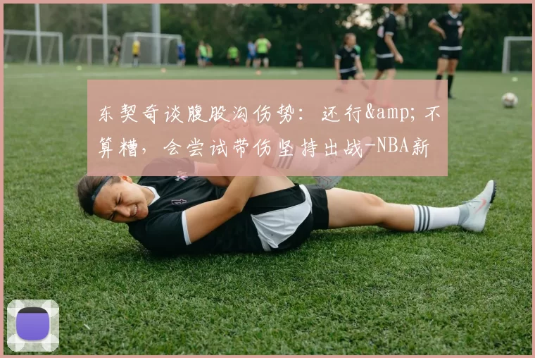 东契奇谈腹股沟伤势:还行&不算糟,会尝试带伤坚持出战-NBA新闻