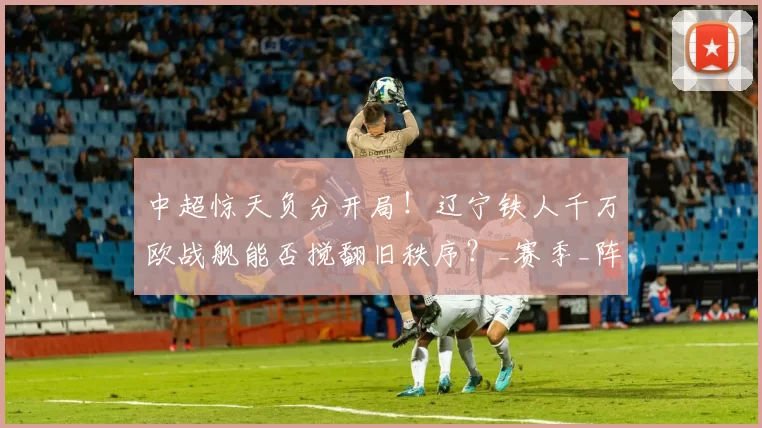 中超惊天负分开局！辽宁铁人千万欧战舰能否搅翻旧秩序？_赛季_阵容_对手