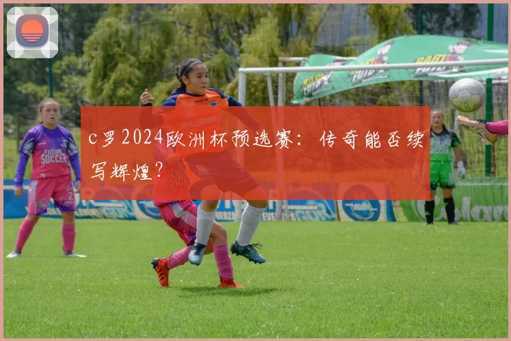 c罗2024欧洲杯预选赛:传奇能否续写辉煌?