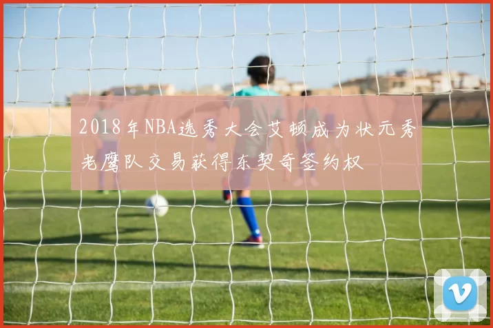 2018年NBA选秀大会艾顿成为状元秀老鹰队交易获得东契奇签约权