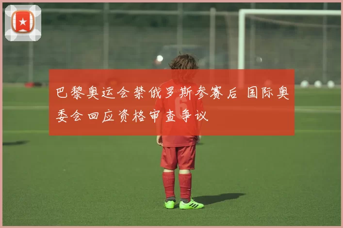 巴黎奥运会禁俄罗斯参赛后 国际奥委会回应资格审查争议