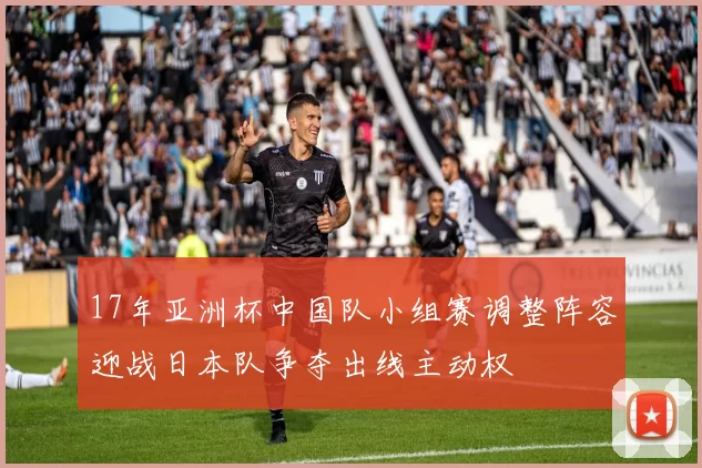 17年亚洲杯中国队小组赛调整阵容迎战日本队争夺出线主动权
