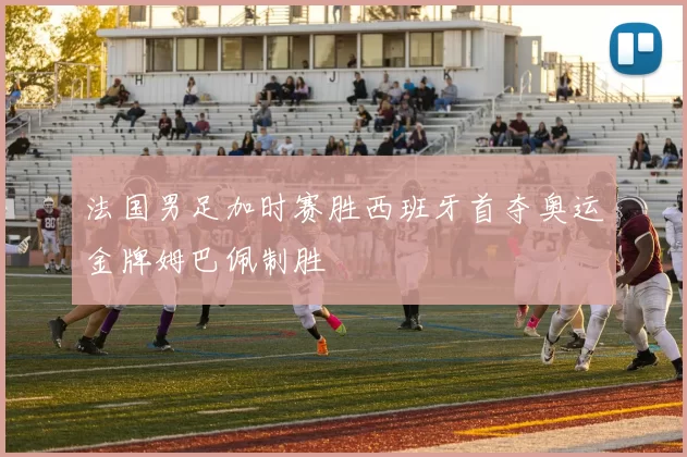 法国男足加时赛胜西班牙首夺奥运金牌姆巴佩制胜