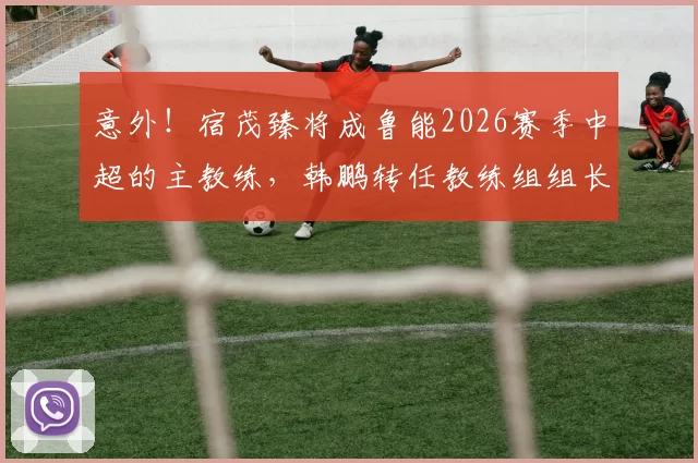 意外！宿茂臻将成鲁能2026赛季中超的主教练，韩鹏转任教练组组长