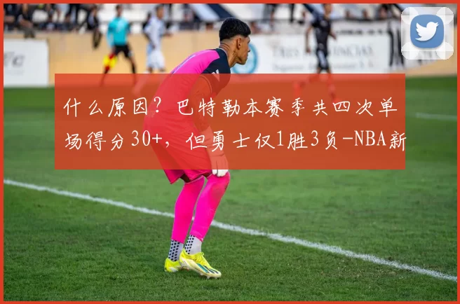 什么原因?巴特勒本赛季共四次单场得分30+,但勇士仅1胜3负-NBA新闻