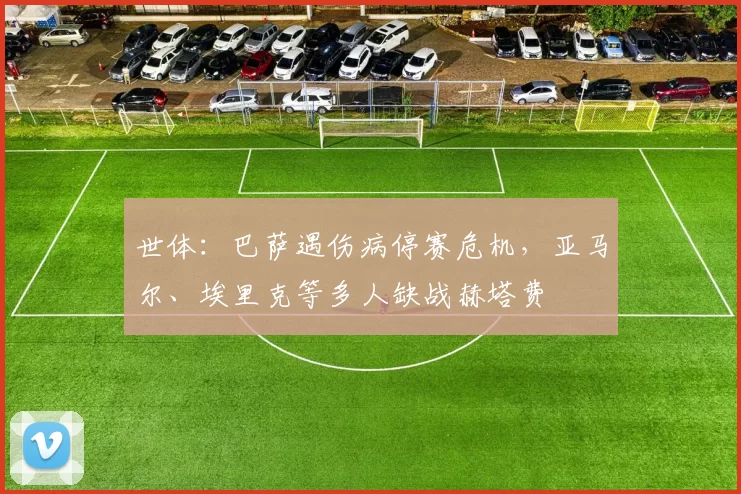 世体：巴萨遇伤病停赛危机，亚马尔、埃里克等多人缺战赫塔费