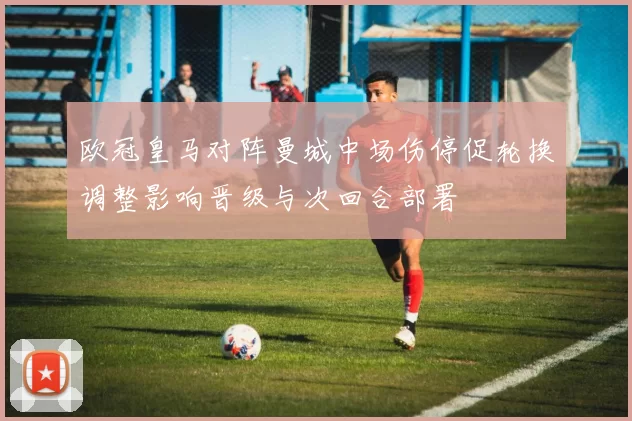 欧冠皇马对阵曼城中场伤停促轮换调整影响晋级与次回合部署