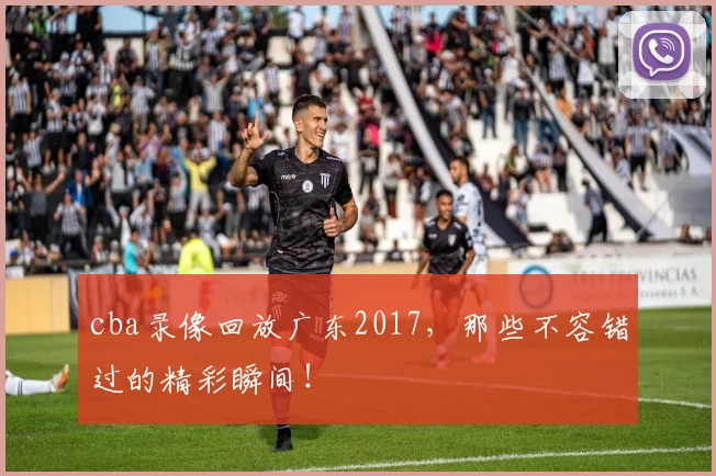 cba录像回放广东2017,那些不容错过的精彩瞬间!