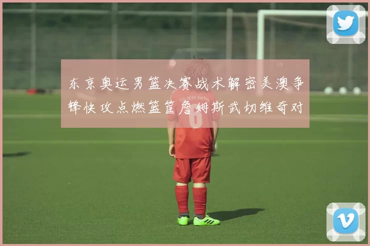 东京奥运男篮决赛战术解密美澳争锋快攻点燃篮筐詹姆斯武切维奇对位