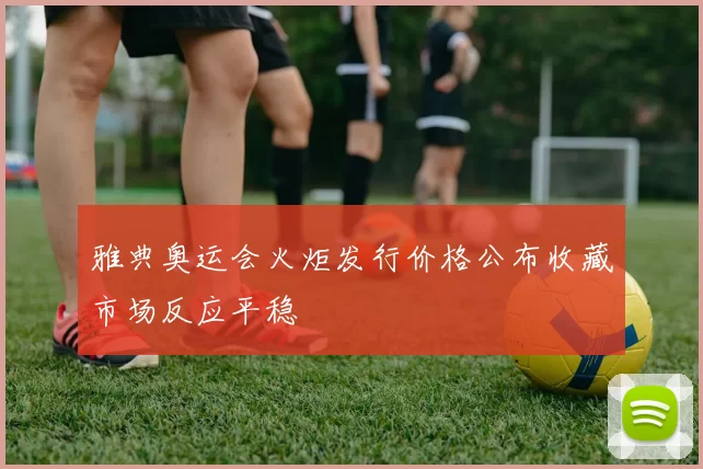 雅典奥运会火炬发行价格公布收藏市场反应平稳