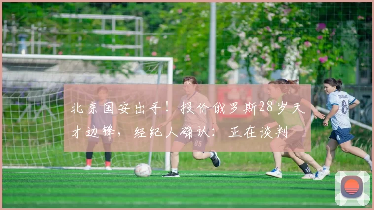 北京国安出手！报价俄罗斯28岁天才边锋，经纪人确认：正在谈判