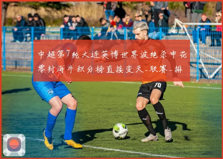 中超第7轮大连英博世界波绝杀申花零封海牛积分榜直接变天_联赛_排名_上半场