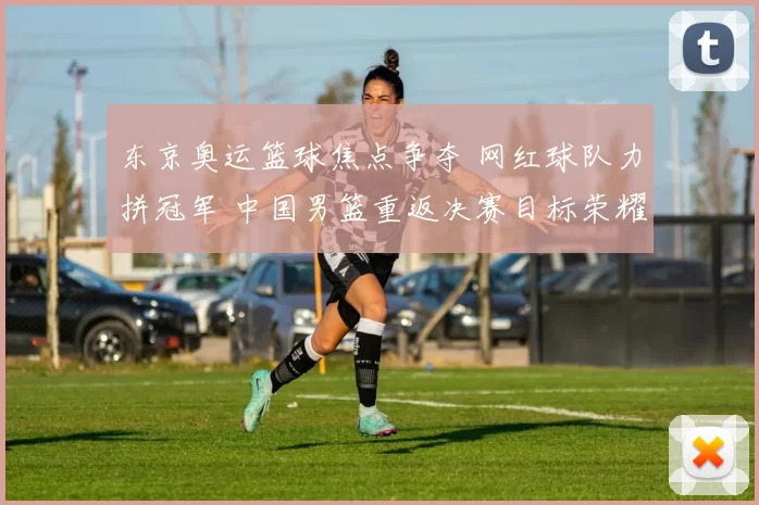 东京奥运篮球焦点争夺 网红球队力拼冠军 中国男篮重返决赛目标荣耀