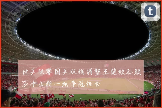 世乒联赛国乒双线调整王楚钦孙颖莎冲击新一轮争冠机会