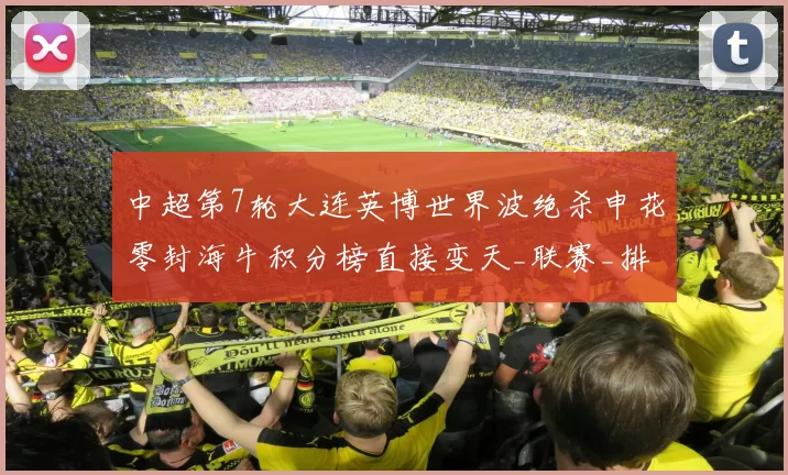 中超第7轮大连英博世界波绝杀申花零封海牛积分榜直接变天_联赛_排名_上半场