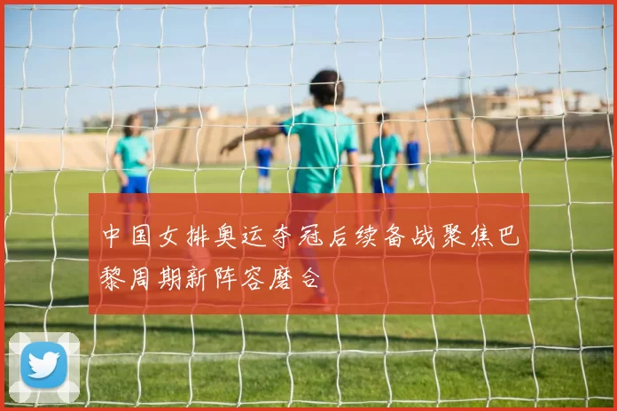 中国女排奥运夺冠后续备战聚焦巴黎周期新阵容磨合