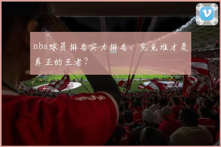 nba球员排名实力排名，究竟谁才是真正的王者？