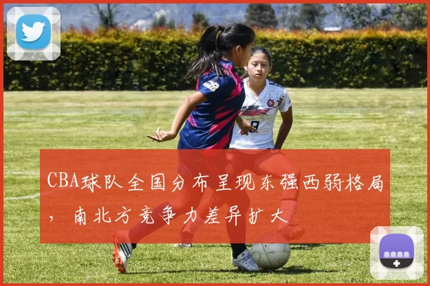 CBA球队全国分布呈现东强西弱格局,南北方竞争力差异扩大